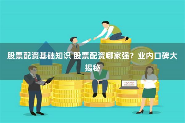 股票配资基础知识 股票配资哪家强？业内口碑大揭秘