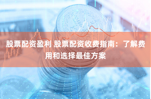 股票配资盈利 股票配资收费指南：了解费用和选择最佳方案
