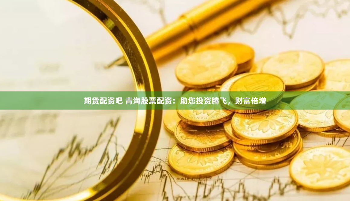 期货配资吧 青海股票配资：助您投资腾飞，财富倍增