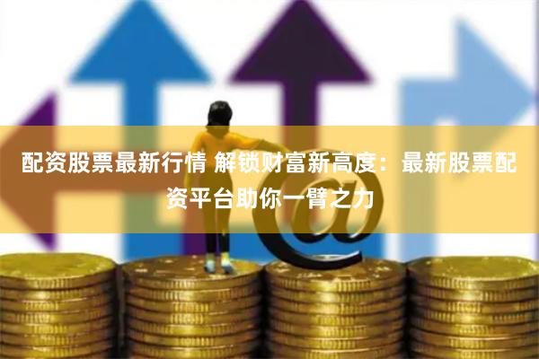 配资股票最新行情 解锁财富新高度：最新股票配资平台助你一臂之力