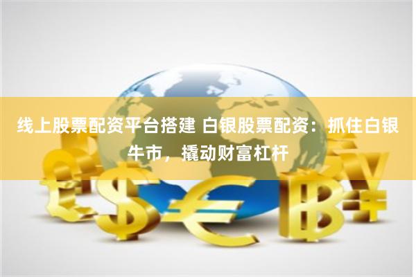 线上股票配资平台搭建 白银股票配资：抓住白银牛市，撬动财富杠杆