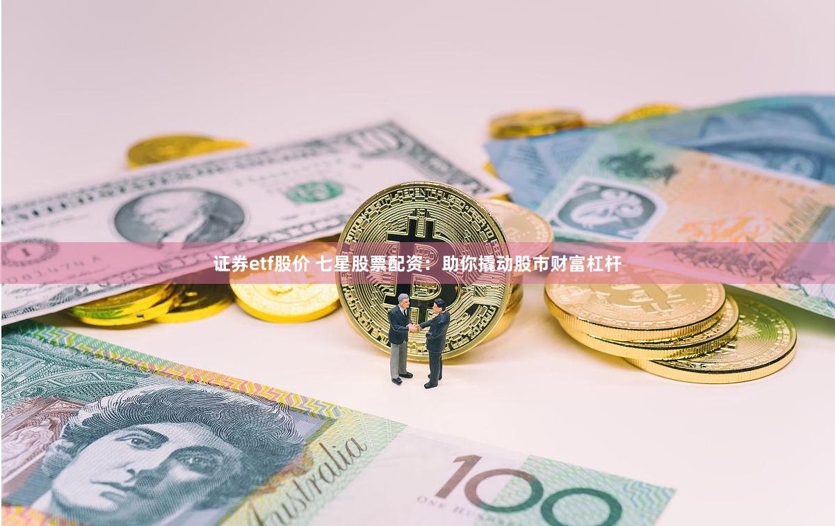 证券etf股价 七星股票配资：助你撬动股市财富杠杆