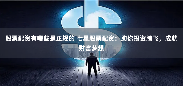 股票配资有哪些是正规的 七星股票配资：助你投资腾飞，成就财富梦想