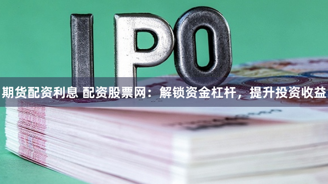 期货配资利息 配资股票网：解锁资金杠杆，提升投资收益