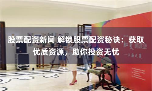 股票配资新闻 解锁股票配资秘诀：获取优质资源，助你投资无忧
