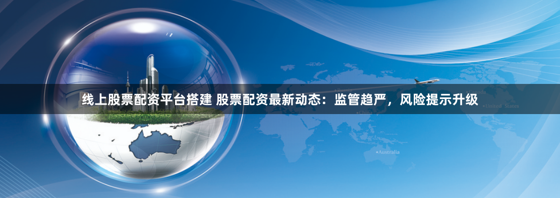 线上股票配资平台搭建 股票配资最新动态：监管趋严，风险提示升级