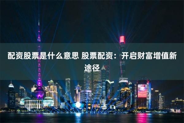 配资股票是什么意思 股票配资：开启财富增值新途径