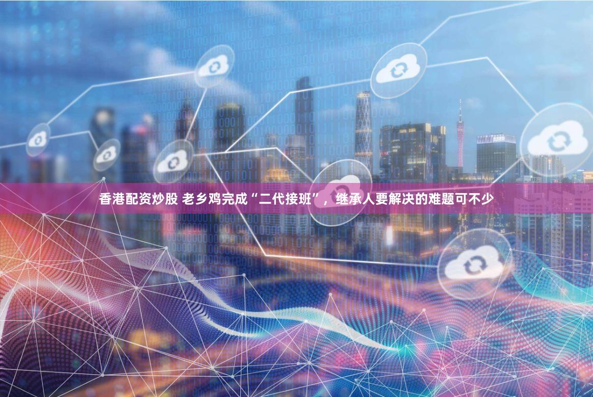 香港配资炒股 老乡鸡完成“二代接班”，继承人要解决的难题可不少