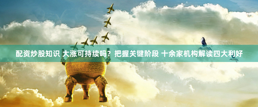配资炒股知识 大涨可持续吗？把握关键阶段 十余家机构解读四大利好