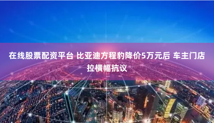在线股票配资平台 比亚迪方程豹降价5万元后 车主门店拉横幅抗议