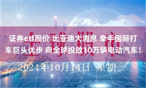 证券etf股价 比亚迪大消息 牵手国际打车巨头优步 向全球投放10万辆电动汽车！