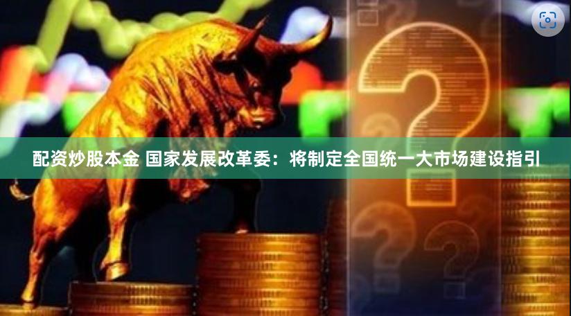 配资炒股本金 国家发展改革委：将制定全国统一大市场建设指引
