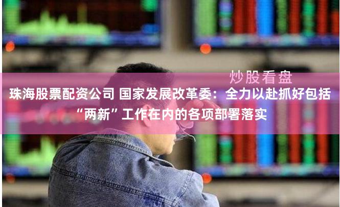 珠海股票配资公司 国家发展改革委：全力以赴抓好包括“两新”工作在内的各项部署落实