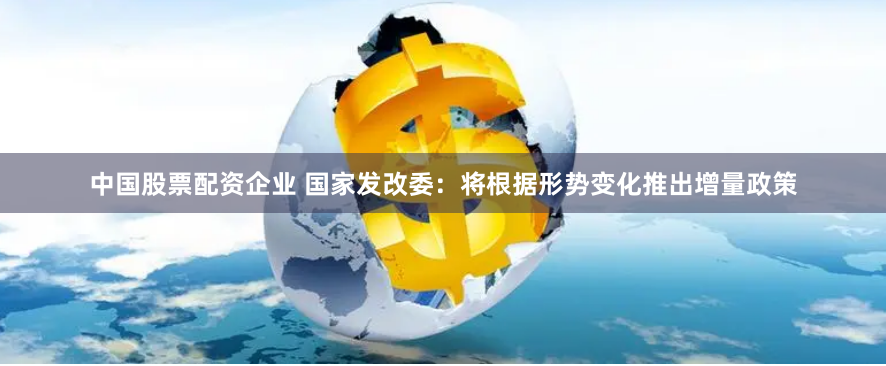 中国股票配资企业 国家发改委：将根据形势变化推出增量政策