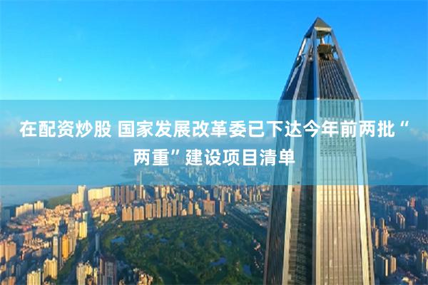在配资炒股 国家发展改革委已下达今年前两批“两重”建设项目清单