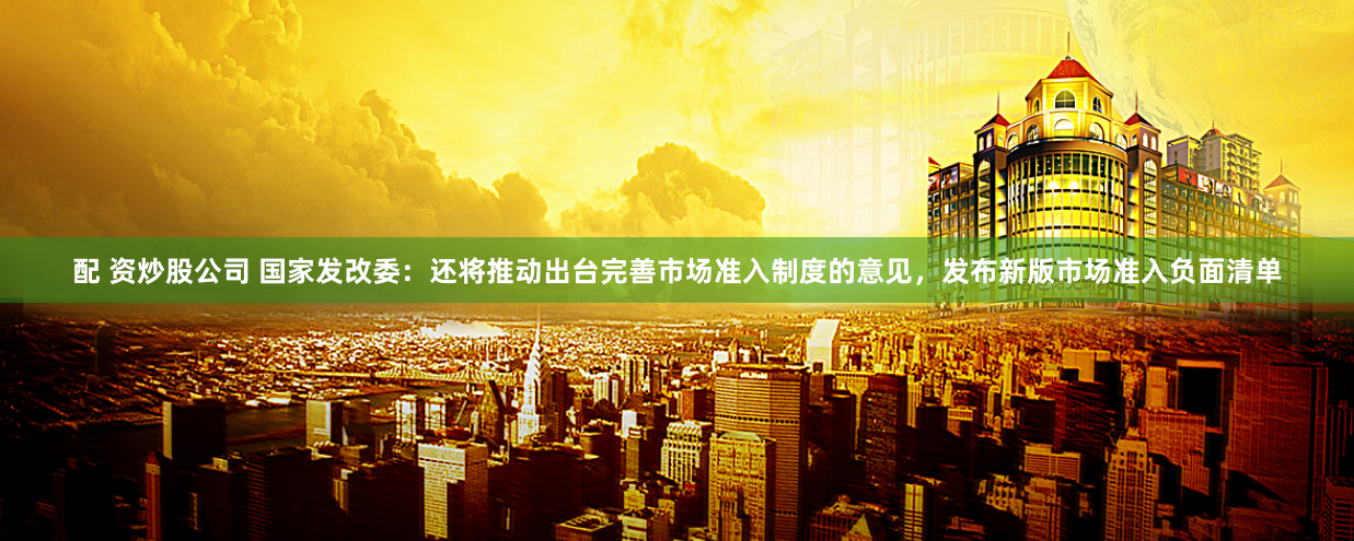 配 资炒股公司 国家发改委：还将推动出台完善市场准入制度的意见，发布新版市场准入负面清单