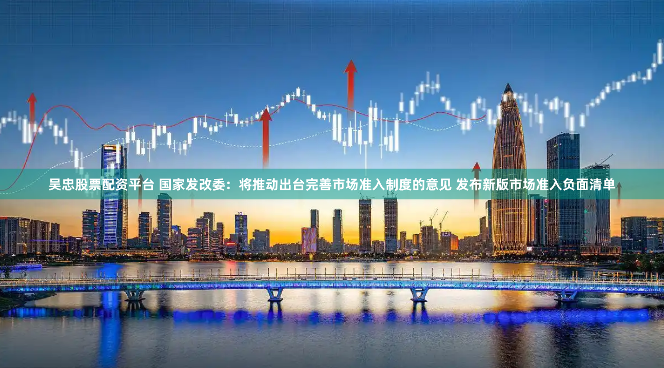 吴忠股票配资平台 国家发改委：将推动出台完善市场准入制度的意见 发布新版市场准入负面清单