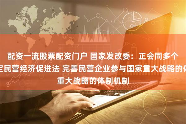 配资一流股票配资门户 国家发改委：正会同多个部门制定民营经济促进法 完善民营企业参与国家重大战略的体制机制