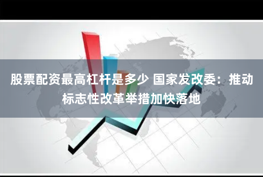 股票配资最高杠杆是多少 国家发改委：推动标志性改革举措加快落地