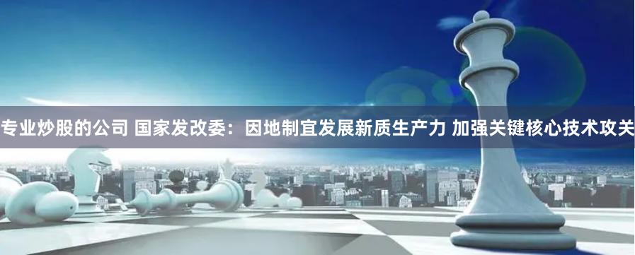 专业炒股的公司 国家发改委：因地制宜发展新质生产力 加强关键核心技术攻关