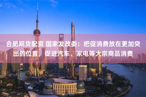 合肥期货配资 国家发改委：把促消费放在更加突出的位置，促进汽车、家电等大宗商品消费