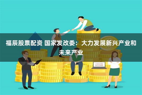 福辰股票配资 国家发改委：大力发展新兴产业和未来产业