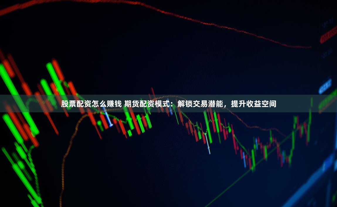 股票配资怎么赚钱 期货配资模式：解锁交易潜能，提升收益空间
