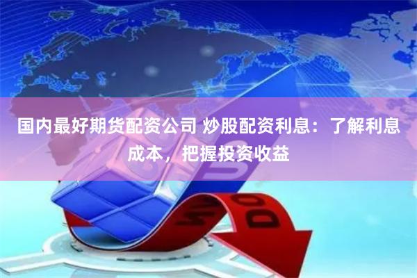国内最好期货配资公司 炒股配资利息：了解利息成本，把握投资收益