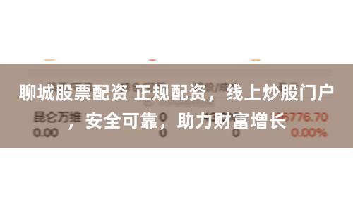 聊城股票配资 正规配资，线上炒股门户，安全可靠，助力财富增长