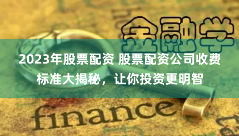2023年股票配资 股票配资公司收费标准大揭秘，让你投资更明智