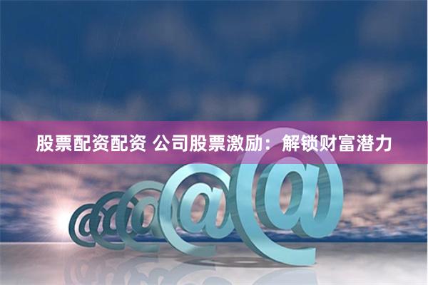 股票配资配资 公司股票激励：解锁财富潜力
