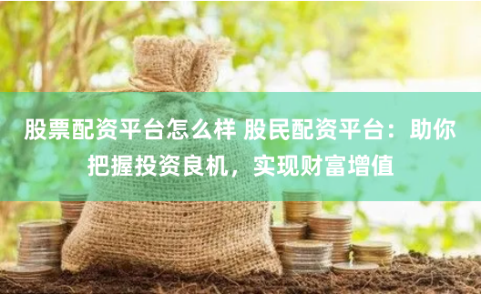 股票配资平台怎么样 股民配资平台：助你把握投资良机，实现财富增值