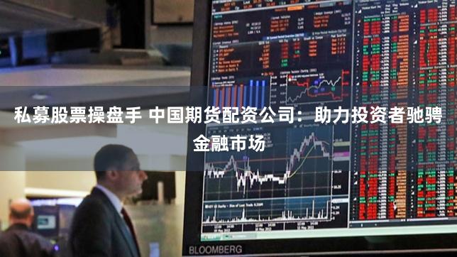 私募股票操盘手 中国期货配资公司：助力投资者驰骋金融市场