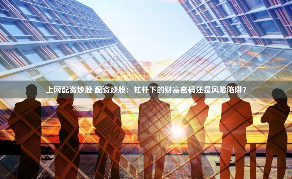 上网配资炒股 配资炒股:杠杆下的财富密码还是风险陷阱?