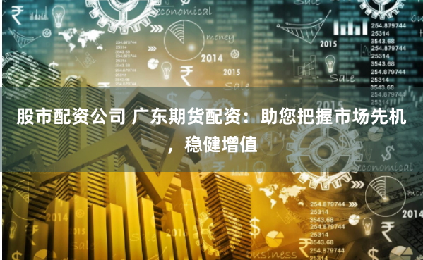 股市配资公司 广东期货配资：助您把握市场先机，稳健增值