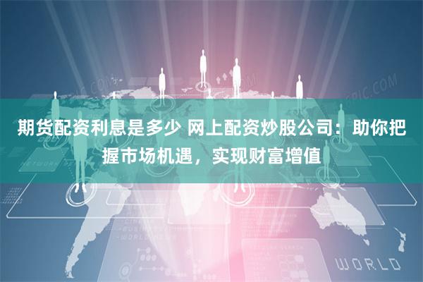 期货配资利息是多少 网上配资炒股公司：助你把握市场机遇，实现财富增值