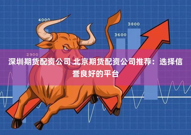 深圳期货配资公司 北京期货配资公司推荐：选择信誉良好的平台