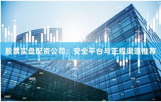 股票实盘配资公司：安全平台与正规渠道推荐